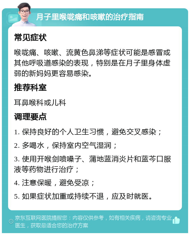 月子里喉咙痛和咳嗽的治疗指南 常见症状 喉咙痛、咳嗽、流黄色鼻涕等症状可能是感冒或其他呼吸道感染的表现，特别是在月子里身体虚弱的新妈妈更容易感染。 推荐科室 耳鼻喉科或儿科 调理要点 1. 保持良好的个人卫生习惯，避免交叉感染； 2. 多喝水，保持室内空气湿润； 3. 使用开喉剑喷嗓子、蒲地蓝消炎片和蓝芩口服液等药物进行治疗； 4. 注意保暖，避免受凉； 5. 如果症状加重或持续不退，应及时就医。