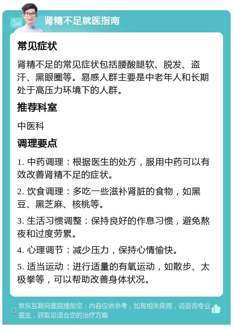 肾精不足就医指南 常见症状 肾精不足的常见症状包括腰酸腿软、脱发、盗汗、黑眼圈等。易感人群主要是中老年人和长期处于高压力环境下的人群。 推荐科室 中医科 调理要点 1. 中药调理：根据医生的处方，服用中药可以有效改善肾精不足的症状。 2. 饮食调理：多吃一些滋补肾脏的食物，如黑豆、黑芝麻、核桃等。 3. 生活习惯调整：保持良好的作息习惯，避免熬夜和过度劳累。 4. 心理调节：减少压力，保持心情愉快。 5. 适当运动：进行适量的有氧运动，如散步、太极拳等，可以帮助改善身体状况。