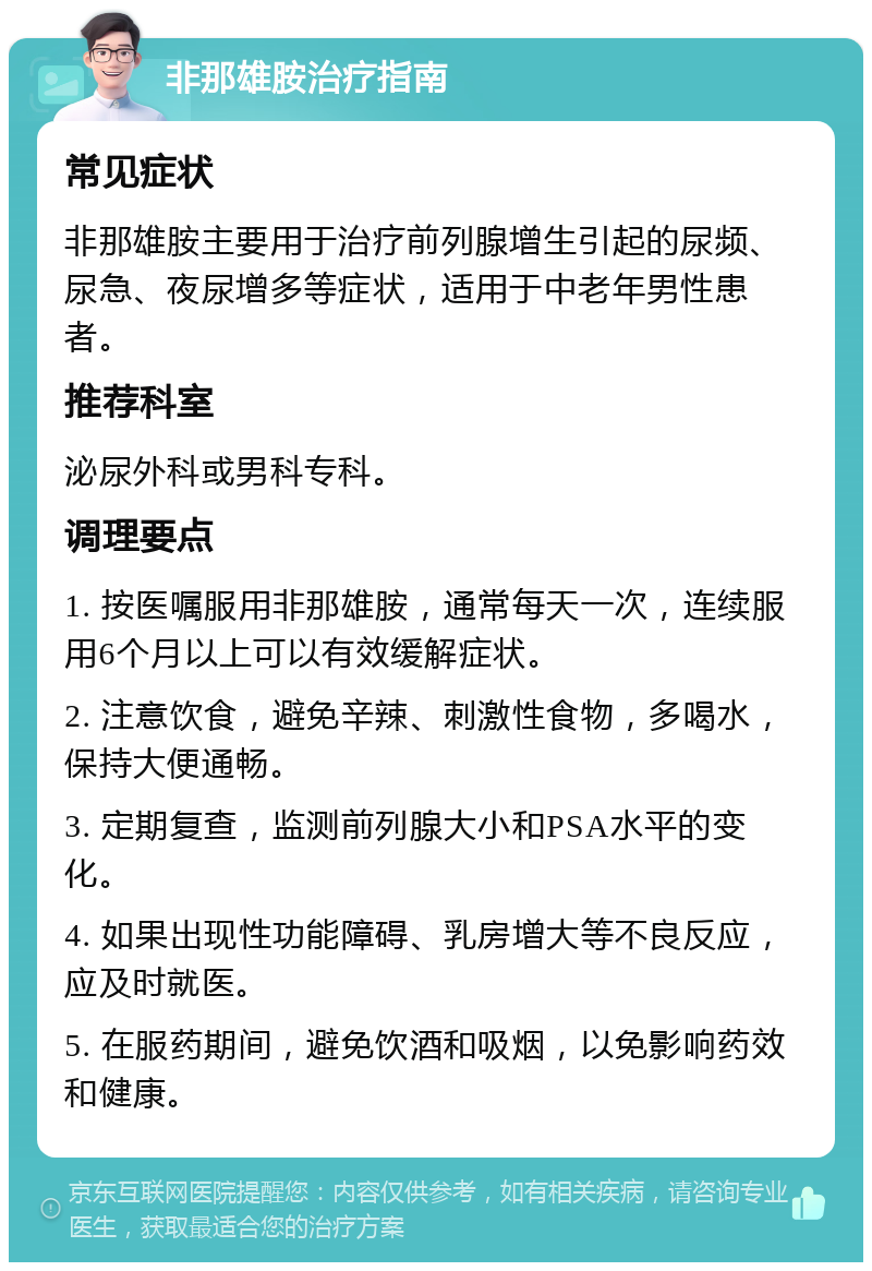 非那雄胺治疗指南 常见症状 非那雄胺主要用于治疗前列腺增生引起的尿频、尿急、夜尿增多等症状，适用于中老年男性患者。 推荐科室 泌尿外科或男科专科。 调理要点 1. 按医嘱服用非那雄胺，通常每天一次，连续服用6个月以上可以有效缓解症状。 2. 注意饮食，避免辛辣、刺激性食物，多喝水，保持大便通畅。 3. 定期复查，监测前列腺大小和PSA水平的变化。 4. 如果出现性功能障碍、乳房增大等不良反应，应及时就医。 5. 在服药期间，避免饮酒和吸烟，以免影响药效和健康。