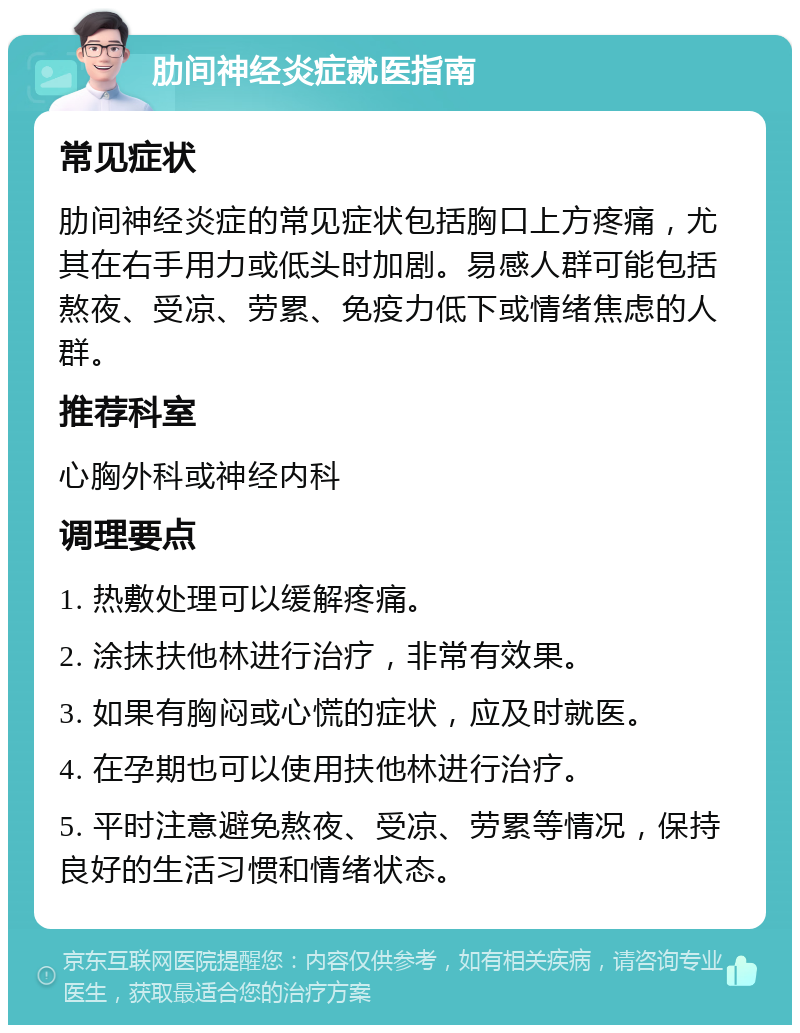 肋间神经炎症就医指南 常见症状 肋间神经炎症的常见症状包括胸口上方疼痛，尤其在右手用力或低头时加剧。易感人群可能包括熬夜、受凉、劳累、免疫力低下或情绪焦虑的人群。 推荐科室 心胸外科或神经内科 调理要点 1. 热敷处理可以缓解疼痛。 2. 涂抹扶他林进行治疗，非常有效果。 3. 如果有胸闷或心慌的症状，应及时就医。 4. 在孕期也可以使用扶他林进行治疗。 5. 平时注意避免熬夜、受凉、劳累等情况，保持良好的生活习惯和情绪状态。