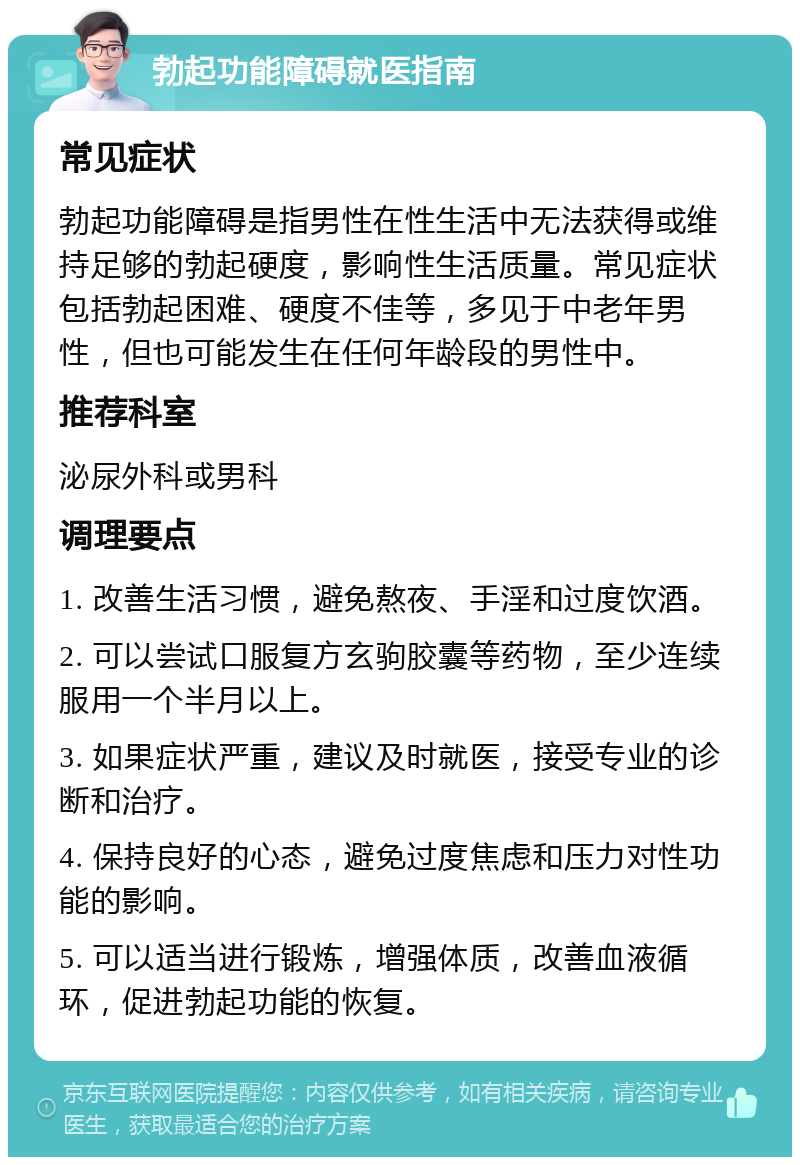 勃起功能障碍就医指南 常见症状 勃起功能障碍是指男性在性生活中无法获得或维持足够的勃起硬度，影响性生活质量。常见症状包括勃起困难、硬度不佳等，多见于中老年男性，但也可能发生在任何年龄段的男性中。 推荐科室 泌尿外科或男科 调理要点 1. 改善生活习惯，避免熬夜、手淫和过度饮酒。 2. 可以尝试口服复方玄驹胶囊等药物，至少连续服用一个半月以上。 3. 如果症状严重，建议及时就医，接受专业的诊断和治疗。 4. 保持良好的心态，避免过度焦虑和压力对性功能的影响。 5. 可以适当进行锻炼，增强体质，改善血液循环，促进勃起功能的恢复。