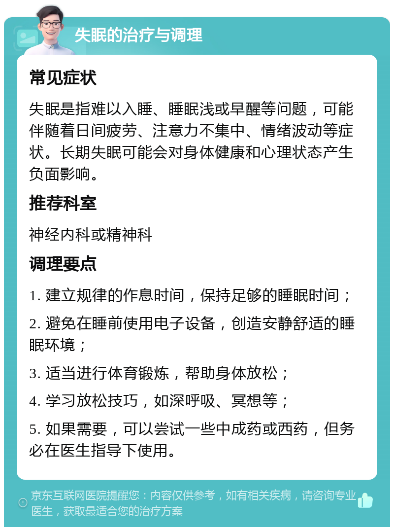 失眠的治疗与调理 常见症状 失眠是指难以入睡、睡眠浅或早醒等问题，可能伴随着日间疲劳、注意力不集中、情绪波动等症状。长期失眠可能会对身体健康和心理状态产生负面影响。 推荐科室 神经内科或精神科 调理要点 1. 建立规律的作息时间，保持足够的睡眠时间； 2. 避免在睡前使用电子设备，创造安静舒适的睡眠环境； 3. 适当进行体育锻炼，帮助身体放松； 4. 学习放松技巧，如深呼吸、冥想等； 5. 如果需要，可以尝试一些中成药或西药，但务必在医生指导下使用。