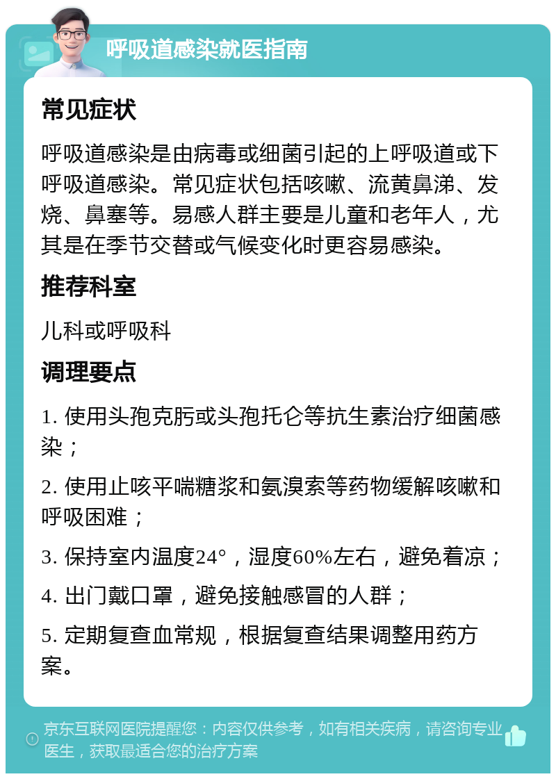 呼吸道感染就医指南 常见症状 呼吸道感染是由病毒或细菌引起的上呼吸道或下呼吸道感染。常见症状包括咳嗽、流黄鼻涕、发烧、鼻塞等。易感人群主要是儿童和老年人，尤其是在季节交替或气候变化时更容易感染。 推荐科室 儿科或呼吸科 调理要点 1. 使用头孢克肟或头孢托仑等抗生素治疗细菌感染； 2. 使用止咳平喘糖浆和氨溴索等药物缓解咳嗽和呼吸困难； 3. 保持室内温度24°，湿度60%左右，避免着凉； 4. 出门戴口罩，避免接触感冒的人群； 5. 定期复查血常规，根据复查结果调整用药方案。