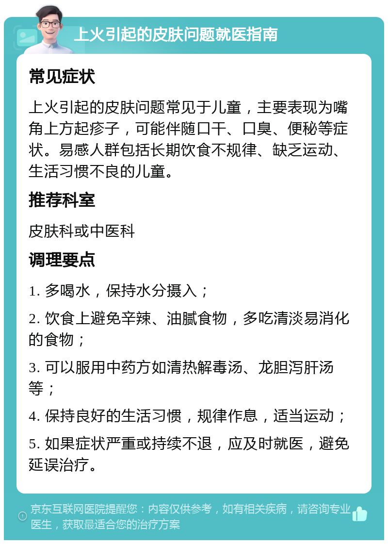 上火引起的皮肤问题就医指南 常见症状 上火引起的皮肤问题常见于儿童，主要表现为嘴角上方起疹子，可能伴随口干、口臭、便秘等症状。易感人群包括长期饮食不规律、缺乏运动、生活习惯不良的儿童。 推荐科室 皮肤科或中医科 调理要点 1. 多喝水，保持水分摄入； 2. 饮食上避免辛辣、油腻食物，多吃清淡易消化的食物； 3. 可以服用中药方如清热解毒汤、龙胆泻肝汤等； 4. 保持良好的生活习惯，规律作息，适当运动； 5. 如果症状严重或持续不退，应及时就医，避免延误治疗。