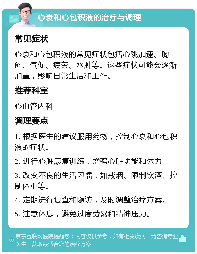 心衰和心包积液的治疗与调理 常见症状 心衰和心包积液的常见症状包括心跳加速、胸闷、气促、疲劳、水肿等。这些症状可能会逐渐加重，影响日常生活和工作。 推荐科室 心血管内科 调理要点 1. 根据医生的建议服用药物，控制心衰和心包积液的症状。 2. 进行心脏康复训练，增强心脏功能和体力。 3. 改变不良的生活习惯，如戒烟、限制饮酒、控制体重等。 4. 定期进行复查和随访，及时调整治疗方案。 5. 注意休息，避免过度劳累和精神压力。