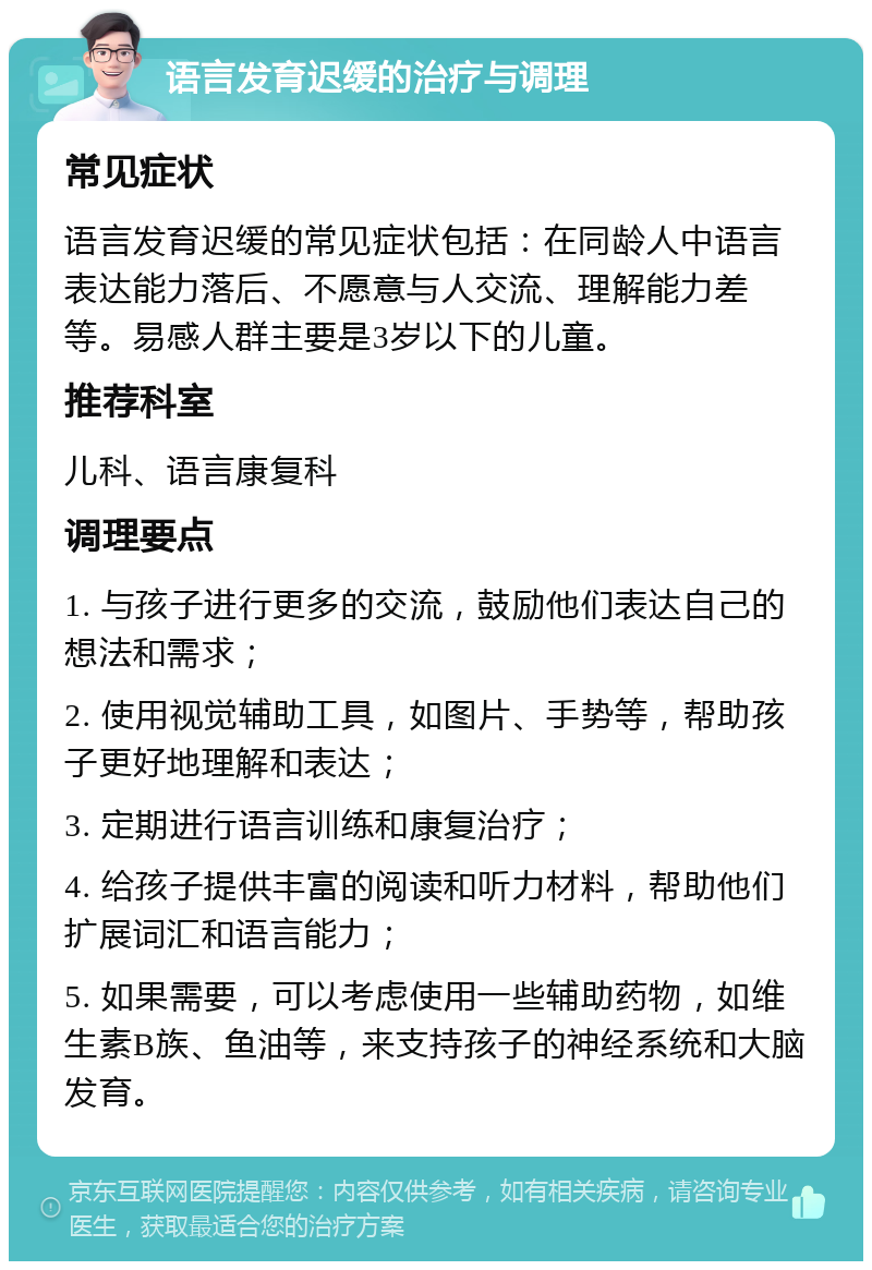 语言发育迟缓的治疗与调理 常见症状 语言发育迟缓的常见症状包括：在同龄人中语言表达能力落后、不愿意与人交流、理解能力差等。易感人群主要是3岁以下的儿童。 推荐科室 儿科、语言康复科 调理要点 1. 与孩子进行更多的交流，鼓励他们表达自己的想法和需求； 2. 使用视觉辅助工具，如图片、手势等，帮助孩子更好地理解和表达； 3. 定期进行语言训练和康复治疗； 4. 给孩子提供丰富的阅读和听力材料，帮助他们扩展词汇和语言能力； 5. 如果需要，可以考虑使用一些辅助药物，如维生素B族、鱼油等，来支持孩子的神经系统和大脑发育。