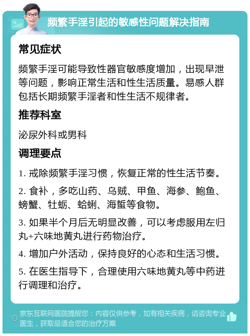 频繁手淫引起的敏感性问题解决指南 常见症状 频繁手淫可能导致性器官敏感度增加，出现早泄等问题，影响正常生活和性生活质量。易感人群包括长期频繁手淫者和性生活不规律者。 推荐科室 泌尿外科或男科 调理要点 1. 戒除频繁手淫习惯，恢复正常的性生活节奏。 2. 食补，多吃山药、乌贼、甲鱼、海参、鲍鱼、螃蟹、牡蛎、蛤蜊、海蜇等食物。 3. 如果半个月后无明显改善，可以考虑服用左归丸+六味地黄丸进行药物治疗。 4. 增加户外活动，保持良好的心态和生活习惯。 5. 在医生指导下，合理使用六味地黄丸等中药进行调理和治疗。