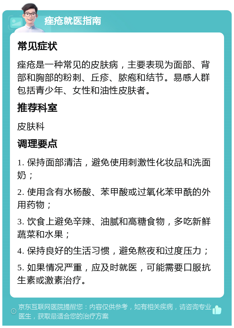 痤疮就医指南 常见症状 痤疮是一种常见的皮肤病，主要表现为面部、背部和胸部的粉刺、丘疹、脓疱和结节。易感人群包括青少年、女性和油性皮肤者。 推荐科室 皮肤科 调理要点 1. 保持面部清洁，避免使用刺激性化妆品和洗面奶； 2. 使用含有水杨酸、苯甲酸或过氧化苯甲酰的外用药物； 3. 饮食上避免辛辣、油腻和高糖食物，多吃新鲜蔬菜和水果； 4. 保持良好的生活习惯，避免熬夜和过度压力； 5. 如果情况严重，应及时就医，可能需要口服抗生素或激素治疗。