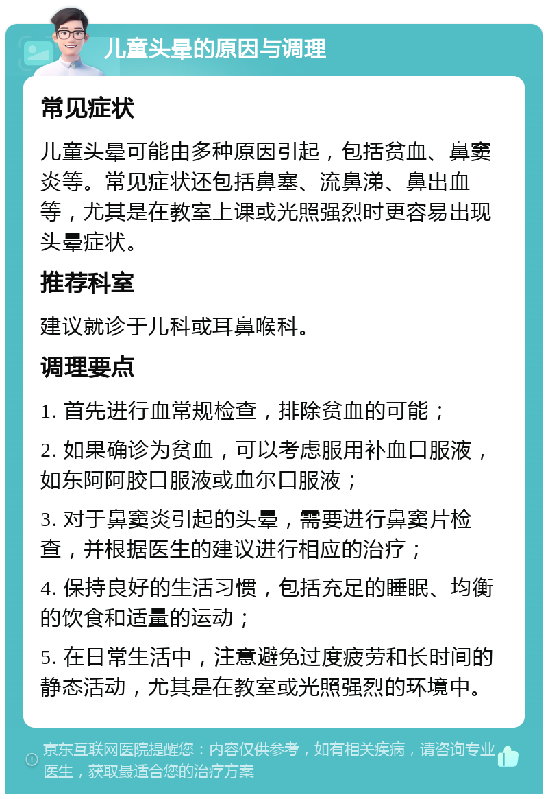 儿童头晕的原因与调理 常见症状 儿童头晕可能由多种原因引起，包括贫血、鼻窦炎等。常见症状还包括鼻塞、流鼻涕、鼻出血等，尤其是在教室上课或光照强烈时更容易出现头晕症状。 推荐科室 建议就诊于儿科或耳鼻喉科。 调理要点 1. 首先进行血常规检查，排除贫血的可能； 2. 如果确诊为贫血，可以考虑服用补血口服液，如东阿阿胶口服液或血尔口服液； 3. 对于鼻窦炎引起的头晕，需要进行鼻窦片检查，并根据医生的建议进行相应的治疗； 4. 保持良好的生活习惯，包括充足的睡眠、均衡的饮食和适量的运动； 5. 在日常生活中，注意避免过度疲劳和长时间的静态活动，尤其是在教室或光照强烈的环境中。