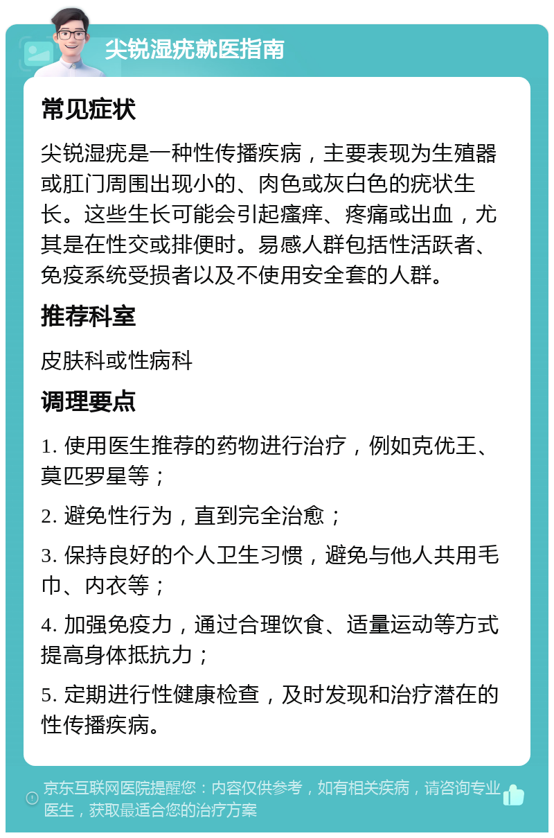 尖锐湿疣就医指南 常见症状 尖锐湿疣是一种性传播疾病，主要表现为生殖器或肛门周围出现小的、肉色或灰白色的疣状生长。这些生长可能会引起瘙痒、疼痛或出血，尤其是在性交或排便时。易感人群包括性活跃者、免疫系统受损者以及不使用安全套的人群。 推荐科室 皮肤科或性病科 调理要点 1. 使用医生推荐的药物进行治疗，例如克优王、莫匹罗星等； 2. 避免性行为，直到完全治愈； 3. 保持良好的个人卫生习惯，避免与他人共用毛巾、内衣等； 4. 加强免疫力，通过合理饮食、适量运动等方式提高身体抵抗力； 5. 定期进行性健康检查，及时发现和治疗潜在的性传播疾病。