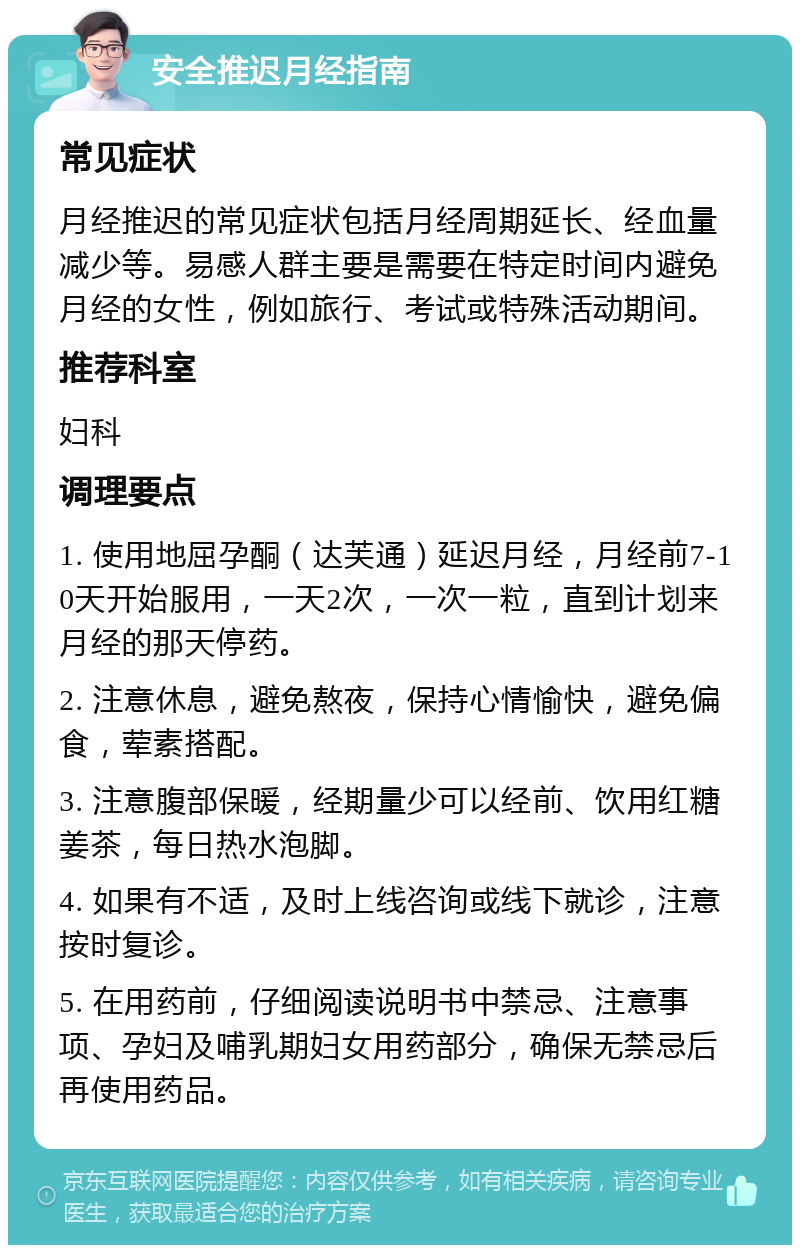 安全推迟月经指南 常见症状 月经推迟的常见症状包括月经周期延长、经血量减少等。易感人群主要是需要在特定时间内避免月经的女性，例如旅行、考试或特殊活动期间。 推荐科室 妇科 调理要点 1. 使用地屈孕酮（达芙通）延迟月经，月经前7-10天开始服用，一天2次，一次一粒，直到计划来月经的那天停药。 2. 注意休息，避免熬夜，保持心情愉快，避免偏食，荤素搭配。 3. 注意腹部保暖，经期量少可以经前、饮用红糖姜茶，每日热水泡脚。 4. 如果有不适，及时上线咨询或线下就诊，注意按时复诊。 5. 在用药前，仔细阅读说明书中禁忌、注意事项、孕妇及哺乳期妇女用药部分，确保无禁忌后再使用药品。