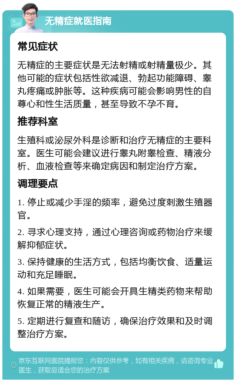 无精症就医指南 常见症状 无精症的主要症状是无法射精或射精量极少。其他可能的症状包括性欲减退、勃起功能障碍、睾丸疼痛或肿胀等。这种疾病可能会影响男性的自尊心和性生活质量，甚至导致不孕不育。 推荐科室 生殖科或泌尿外科是诊断和治疗无精症的主要科室。医生可能会建议进行睾丸附睾检查、精液分析、血液检查等来确定病因和制定治疗方案。 调理要点 1. 停止或减少手淫的频率，避免过度刺激生殖器官。 2. 寻求心理支持，通过心理咨询或药物治疗来缓解抑郁症状。 3. 保持健康的生活方式，包括均衡饮食、适量运动和充足睡眠。 4. 如果需要，医生可能会开具生精类药物来帮助恢复正常的精液生产。 5. 定期进行复查和随访，确保治疗效果和及时调整治疗方案。