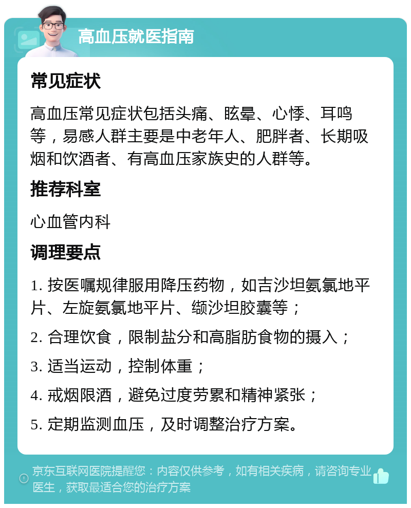 高血压就医指南 常见症状 高血压常见症状包括头痛、眩晕、心悸、耳鸣等，易感人群主要是中老年人、肥胖者、长期吸烟和饮酒者、有高血压家族史的人群等。 推荐科室 心血管内科 调理要点 1. 按医嘱规律服用降压药物，如吉沙坦氨氯地平片、左旋氨氯地平片、缬沙坦胶囊等； 2. 合理饮食，限制盐分和高脂肪食物的摄入； 3. 适当运动，控制体重； 4. 戒烟限酒，避免过度劳累和精神紧张； 5. 定期监测血压，及时调整治疗方案。