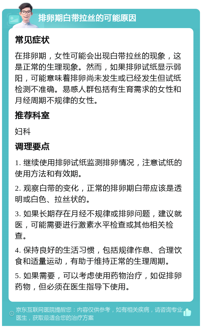 排卵期白带拉丝的可能原因 常见症状 在排卵期，女性可能会出现白带拉丝的现象，这是正常的生理现象。然而，如果排卵试纸显示弱阳，可能意味着排卵尚未发生或已经发生但试纸检测不准确。易感人群包括有生育需求的女性和月经周期不规律的女性。 推荐科室 妇科 调理要点 1. 继续使用排卵试纸监测排卵情况，注意试纸的使用方法和有效期。 2. 观察白带的变化，正常的排卵期白带应该是透明或白色、拉丝状的。 3. 如果长期存在月经不规律或排卵问题，建议就医，可能需要进行激素水平检查或其他相关检查。 4. 保持良好的生活习惯，包括规律作息、合理饮食和适量运动，有助于维持正常的生理周期。 5. 如果需要，可以考虑使用药物治疗，如促排卵药物，但必须在医生指导下使用。