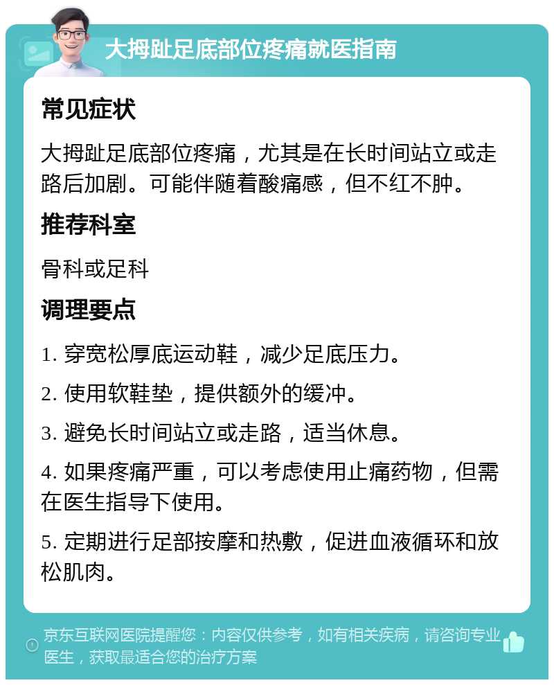 大拇趾足底部位疼痛就医指南 常见症状 大拇趾足底部位疼痛，尤其是在长时间站立或走路后加剧。可能伴随着酸痛感，但不红不肿。 推荐科室 骨科或足科 调理要点 1. 穿宽松厚底运动鞋，减少足底压力。 2. 使用软鞋垫，提供额外的缓冲。 3. 避免长时间站立或走路，适当休息。 4. 如果疼痛严重，可以考虑使用止痛药物，但需在医生指导下使用。 5. 定期进行足部按摩和热敷，促进血液循环和放松肌肉。