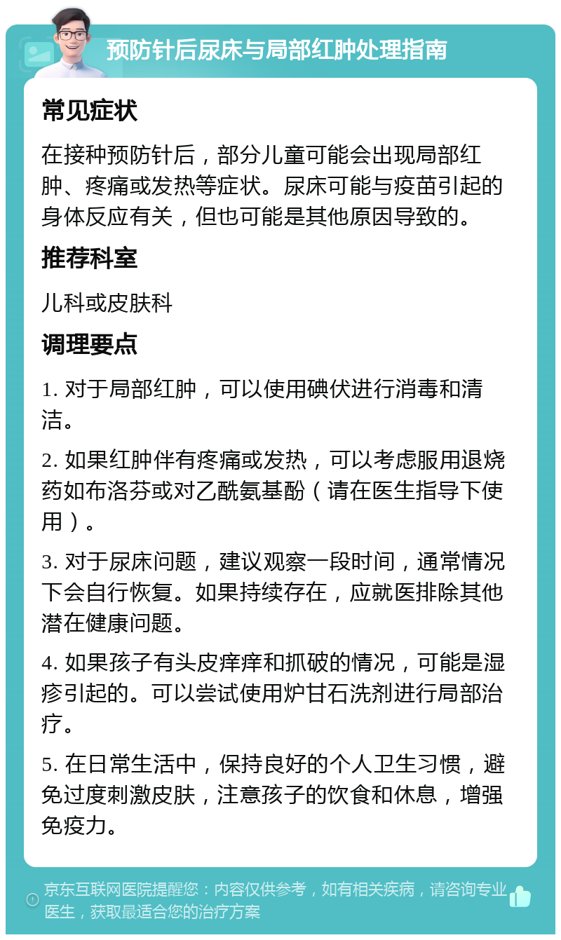 预防针后尿床与局部红肿处理指南 常见症状 在接种预防针后，部分儿童可能会出现局部红肿、疼痛或发热等症状。尿床可能与疫苗引起的身体反应有关，但也可能是其他原因导致的。 推荐科室 儿科或皮肤科 调理要点 1. 对于局部红肿，可以使用碘伏进行消毒和清洁。 2. 如果红肿伴有疼痛或发热，可以考虑服用退烧药如布洛芬或对乙酰氨基酚（请在医生指导下使用）。 3. 对于尿床问题，建议观察一段时间，通常情况下会自行恢复。如果持续存在，应就医排除其他潜在健康问题。 4. 如果孩子有头皮痒痒和抓破的情况，可能是湿疹引起的。可以尝试使用炉甘石洗剂进行局部治疗。 5. 在日常生活中，保持良好的个人卫生习惯，避免过度刺激皮肤，注意孩子的饮食和休息，增强免疫力。