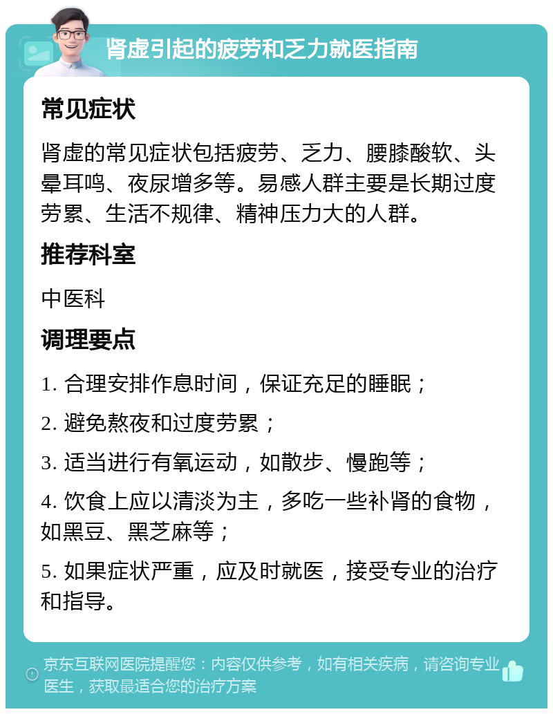 肾虚引起的疲劳和乏力就医指南 常见症状 肾虚的常见症状包括疲劳、乏力、腰膝酸软、头晕耳鸣、夜尿增多等。易感人群主要是长期过度劳累、生活不规律、精神压力大的人群。 推荐科室 中医科 调理要点 1. 合理安排作息时间，保证充足的睡眠； 2. 避免熬夜和过度劳累； 3. 适当进行有氧运动，如散步、慢跑等； 4. 饮食上应以清淡为主，多吃一些补肾的食物，如黑豆、黑芝麻等； 5. 如果症状严重，应及时就医，接受专业的治疗和指导。