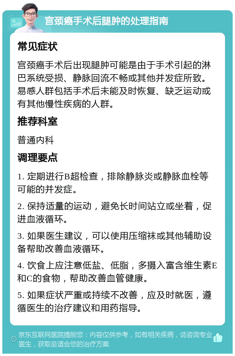 宫颈癌手术后腿肿的处理指南 常见症状 宫颈癌手术后出现腿肿可能是由于手术引起的淋巴系统受损、静脉回流不畅或其他并发症所致。易感人群包括手术后未能及时恢复、缺乏运动或有其他慢性疾病的人群。 推荐科室 普通内科 调理要点 1. 定期进行B超检查，排除静脉炎或静脉血栓等可能的并发症。 2. 保持适量的运动，避免长时间站立或坐着，促进血液循环。 3. 如果医生建议，可以使用压缩袜或其他辅助设备帮助改善血液循环。 4. 饮食上应注意低盐、低脂，多摄入富含维生素E和C的食物，帮助改善血管健康。 5. 如果症状严重或持续不改善，应及时就医，遵循医生的治疗建议和用药指导。