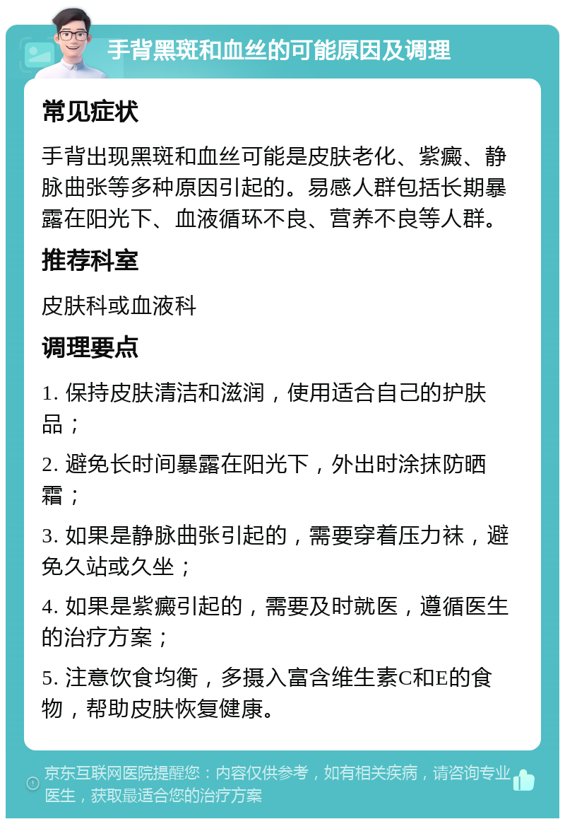 手背黑斑和血丝的可能原因及调理 常见症状 手背出现黑斑和血丝可能是皮肤老化、紫癜、静脉曲张等多种原因引起的。易感人群包括长期暴露在阳光下、血液循环不良、营养不良等人群。 推荐科室 皮肤科或血液科 调理要点 1. 保持皮肤清洁和滋润，使用适合自己的护肤品； 2. 避免长时间暴露在阳光下，外出时涂抹防晒霜； 3. 如果是静脉曲张引起的，需要穿着压力袜，避免久站或久坐； 4. 如果是紫癜引起的，需要及时就医，遵循医生的治疗方案； 5. 注意饮食均衡，多摄入富含维生素C和E的食物，帮助皮肤恢复健康。