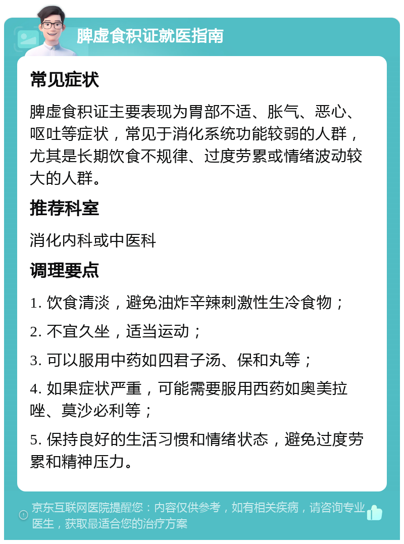 脾虚食积证就医指南 常见症状 脾虚食积证主要表现为胃部不适、胀气、恶心、呕吐等症状，常见于消化系统功能较弱的人群，尤其是长期饮食不规律、过度劳累或情绪波动较大的人群。 推荐科室 消化内科或中医科 调理要点 1. 饮食清淡，避免油炸辛辣刺激性生冷食物； 2. 不宜久坐，适当运动； 3. 可以服用中药如四君子汤、保和丸等； 4. 如果症状严重，可能需要服用西药如奥美拉唑、莫沙必利等； 5. 保持良好的生活习惯和情绪状态，避免过度劳累和精神压力。