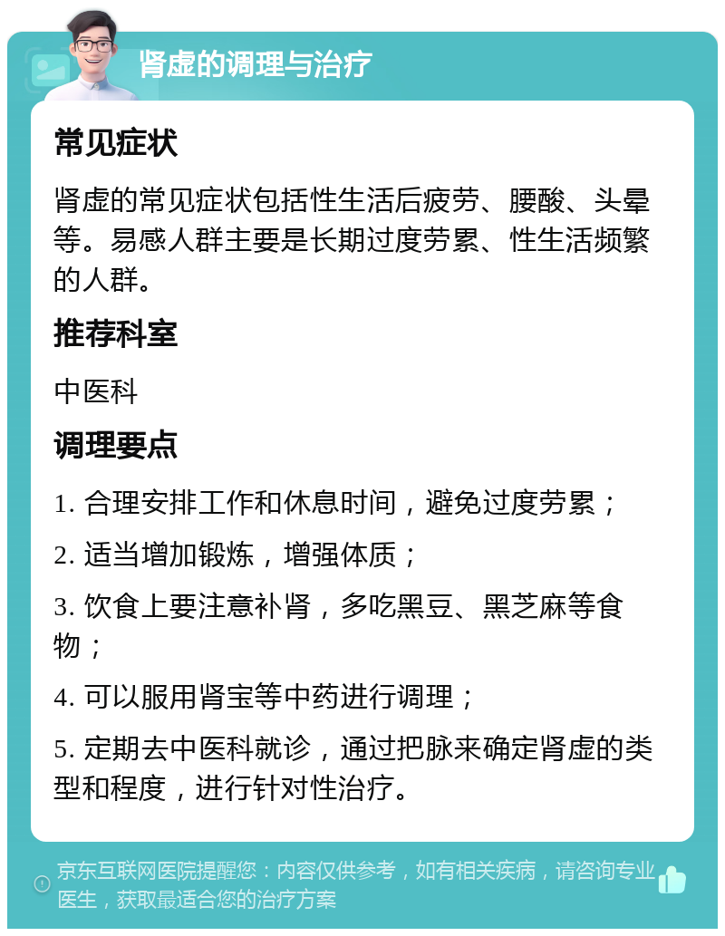 肾虚的调理与治疗 常见症状 肾虚的常见症状包括性生活后疲劳、腰酸、头晕等。易感人群主要是长期过度劳累、性生活频繁的人群。 推荐科室 中医科 调理要点 1. 合理安排工作和休息时间，避免过度劳累； 2. 适当增加锻炼，增强体质； 3. 饮食上要注意补肾，多吃黑豆、黑芝麻等食物； 4. 可以服用肾宝等中药进行调理； 5. 定期去中医科就诊，通过把脉来确定肾虚的类型和程度，进行针对性治疗。