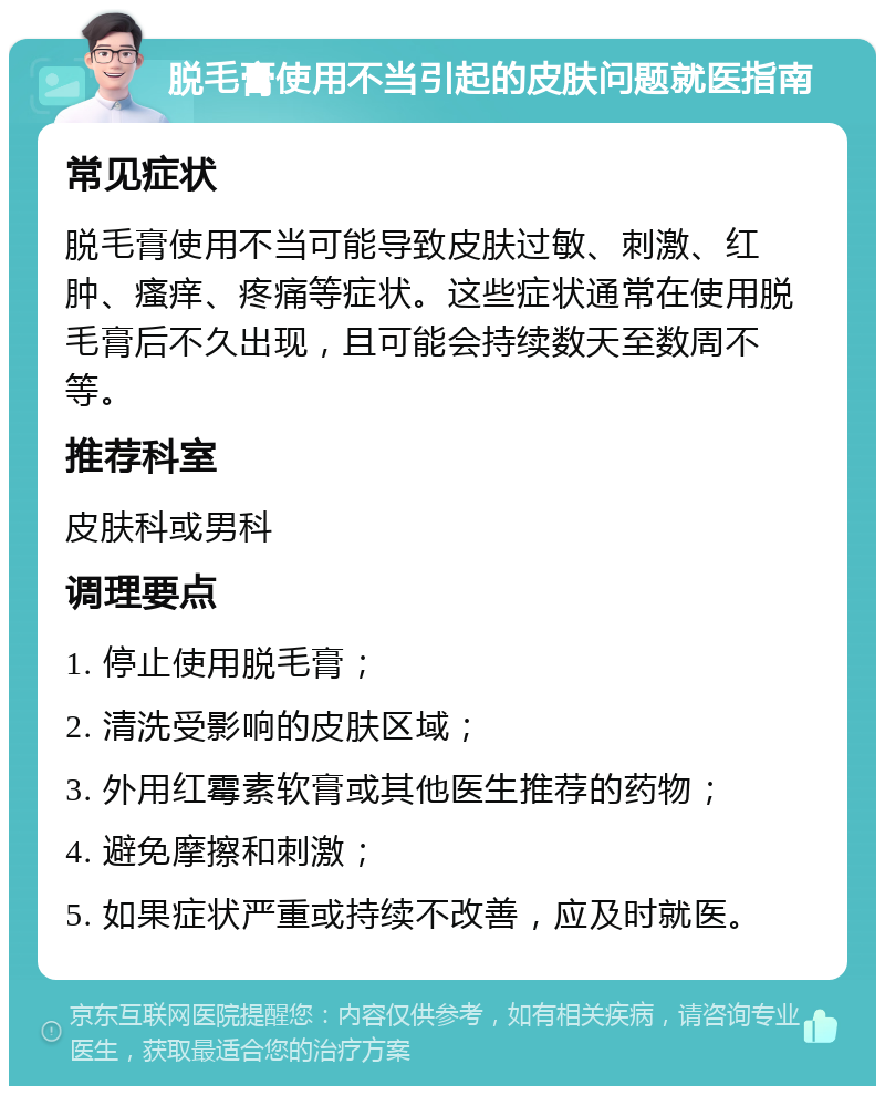 脱毛膏使用不当引起的皮肤问题就医指南 常见症状 脱毛膏使用不当可能导致皮肤过敏、刺激、红肿、瘙痒、疼痛等症状。这些症状通常在使用脱毛膏后不久出现，且可能会持续数天至数周不等。 推荐科室 皮肤科或男科 调理要点 1. 停止使用脱毛膏； 2. 清洗受影响的皮肤区域； 3. 外用红霉素软膏或其他医生推荐的药物； 4. 避免摩擦和刺激； 5. 如果症状严重或持续不改善，应及时就医。