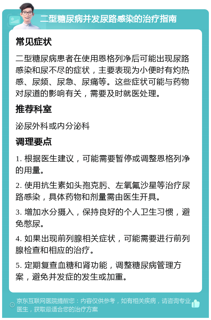 二型糖尿病并发尿路感染的治疗指南 常见症状 二型糖尿病患者在使用恩格列净后可能出现尿路感染和尿不尽的症状，主要表现为小便时有灼热感、尿频、尿急、尿痛等。这些症状可能与药物对尿道的影响有关，需要及时就医处理。 推荐科室 泌尿外科或内分泌科 调理要点 1. 根据医生建议，可能需要暂停或调整恩格列净的用量。 2. 使用抗生素如头孢克肟、左氧氟沙星等治疗尿路感染，具体药物和剂量需由医生开具。 3. 增加水分摄入，保持良好的个人卫生习惯，避免憋尿。 4. 如果出现前列腺相关症状，可能需要进行前列腺检查和相应的治疗。 5. 定期复查血糖和肾功能，调整糖尿病管理方案，避免并发症的发生或加重。