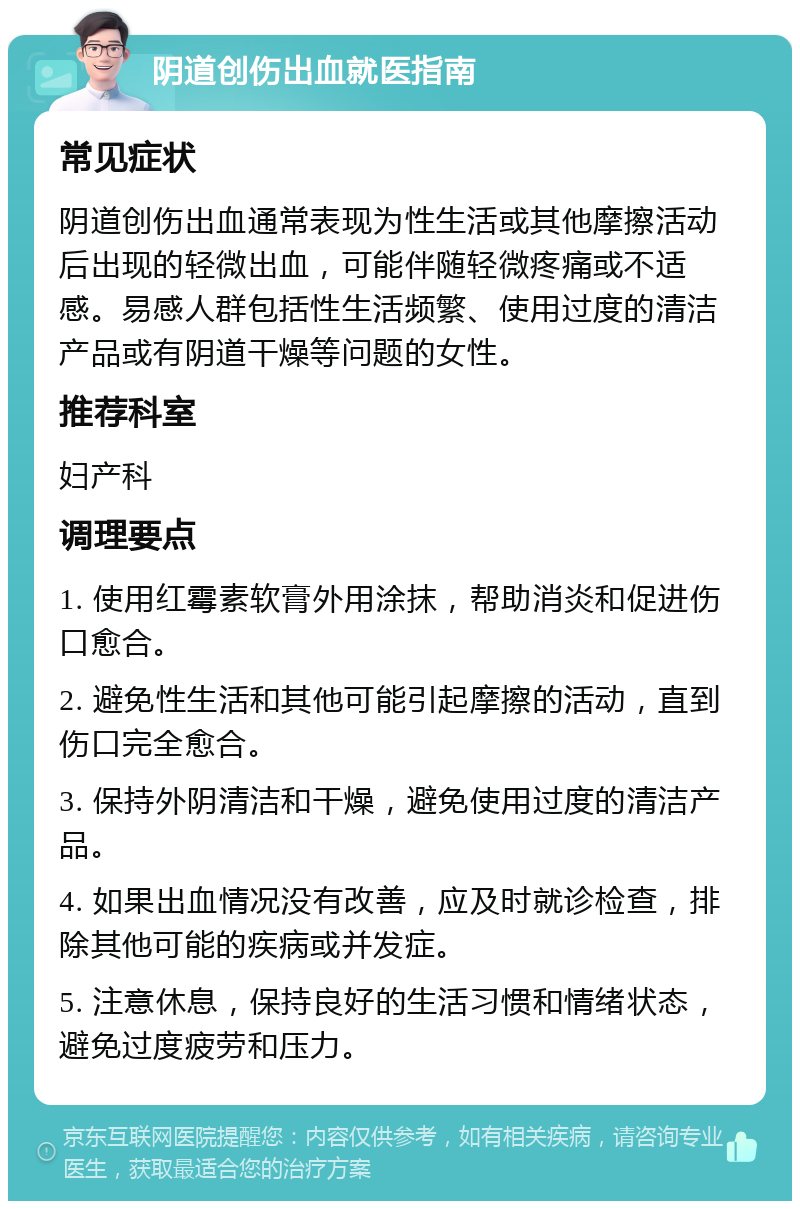 阴道创伤出血就医指南 常见症状 阴道创伤出血通常表现为性生活或其他摩擦活动后出现的轻微出血，可能伴随轻微疼痛或不适感。易感人群包括性生活频繁、使用过度的清洁产品或有阴道干燥等问题的女性。 推荐科室 妇产科 调理要点 1. 使用红霉素软膏外用涂抹，帮助消炎和促进伤口愈合。 2. 避免性生活和其他可能引起摩擦的活动，直到伤口完全愈合。 3. 保持外阴清洁和干燥，避免使用过度的清洁产品。 4. 如果出血情况没有改善，应及时就诊检查，排除其他可能的疾病或并发症。 5. 注意休息，保持良好的生活习惯和情绪状态，避免过度疲劳和压力。