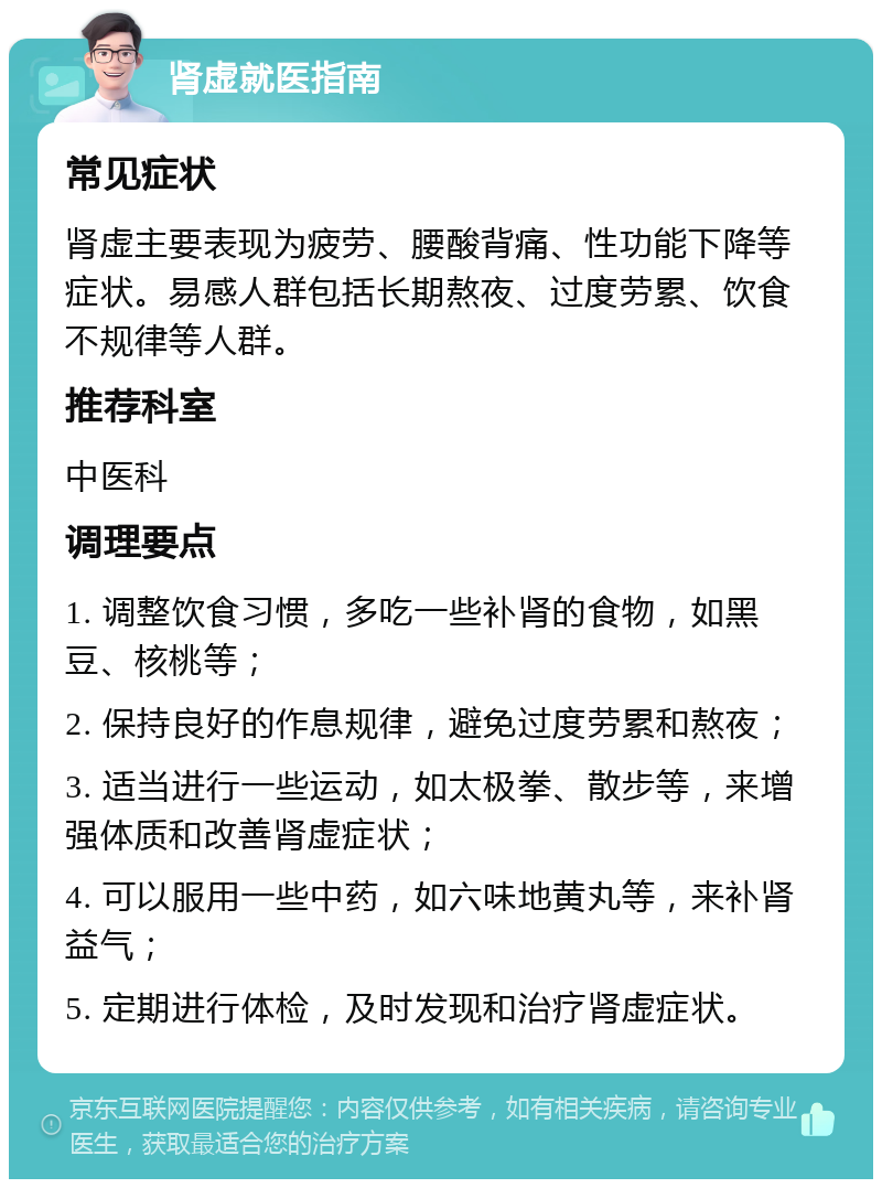 肾虚就医指南 常见症状 肾虚主要表现为疲劳、腰酸背痛、性功能下降等症状。易感人群包括长期熬夜、过度劳累、饮食不规律等人群。 推荐科室 中医科 调理要点 1. 调整饮食习惯，多吃一些补肾的食物，如黑豆、核桃等； 2. 保持良好的作息规律，避免过度劳累和熬夜； 3. 适当进行一些运动，如太极拳、散步等，来增强体质和改善肾虚症状； 4. 可以服用一些中药，如六味地黄丸等，来补肾益气； 5. 定期进行体检，及时发现和治疗肾虚症状。