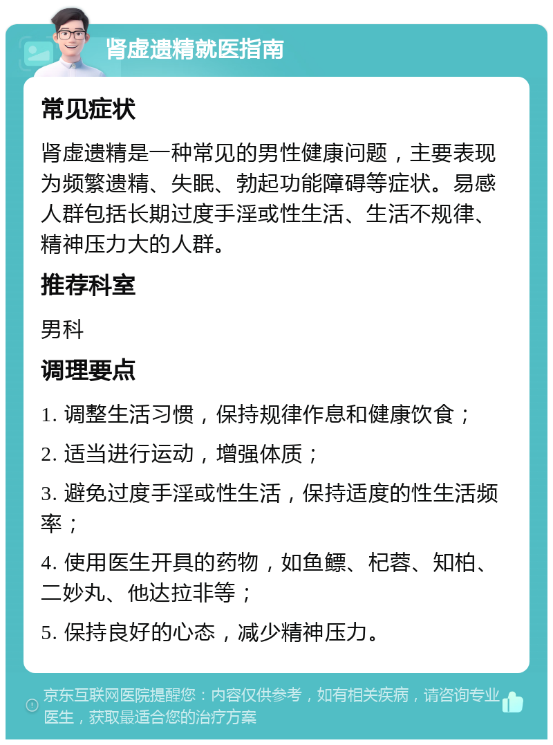 肾虚遗精就医指南 常见症状 肾虚遗精是一种常见的男性健康问题，主要表现为频繁遗精、失眠、勃起功能障碍等症状。易感人群包括长期过度手淫或性生活、生活不规律、精神压力大的人群。 推荐科室 男科 调理要点 1. 调整生活习惯，保持规律作息和健康饮食； 2. 适当进行运动，增强体质； 3. 避免过度手淫或性生活，保持适度的性生活频率； 4. 使用医生开具的药物，如鱼鳔、杞蓉、知柏、二妙丸、他达拉非等； 5. 保持良好的心态，减少精神压力。