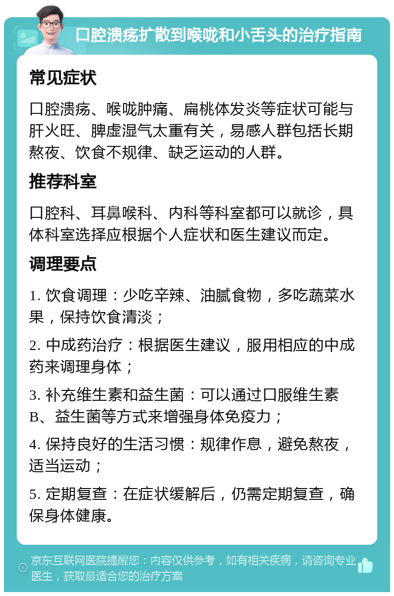 口腔溃疡扩散到喉咙和小舌头的治疗指南 常见症状 口腔溃疡、喉咙肿痛、扁桃体发炎等症状可能与肝火旺、脾虚湿气太重有关，易感人群包括长期熬夜、饮食不规律、缺乏运动的人群。 推荐科室 口腔科、耳鼻喉科、内科等科室都可以就诊，具体科室选择应根据个人症状和医生建议而定。 调理要点 1. 饮食调理：少吃辛辣、油腻食物，多吃蔬菜水果，保持饮食清淡； 2. 中成药治疗：根据医生建议，服用相应的中成药来调理身体； 3. 补充维生素和益生菌：可以通过口服维生素B、益生菌等方式来增强身体免疫力； 4. 保持良好的生活习惯：规律作息，避免熬夜，适当运动； 5. 定期复查：在症状缓解后，仍需定期复查，确保身体健康。