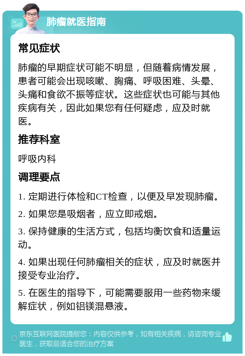 肺瘤就医指南 常见症状 肺瘤的早期症状可能不明显，但随着病情发展，患者可能会出现咳嗽、胸痛、呼吸困难、头晕、头痛和食欲不振等症状。这些症状也可能与其他疾病有关，因此如果您有任何疑虑，应及时就医。 推荐科室 呼吸内科 调理要点 1. 定期进行体检和CT检查，以便及早发现肺瘤。 2. 如果您是吸烟者，应立即戒烟。 3. 保持健康的生活方式，包括均衡饮食和适量运动。 4. 如果出现任何肺瘤相关的症状，应及时就医并接受专业治疗。 5. 在医生的指导下，可能需要服用一些药物来缓解症状，例如铝镁混悬液。