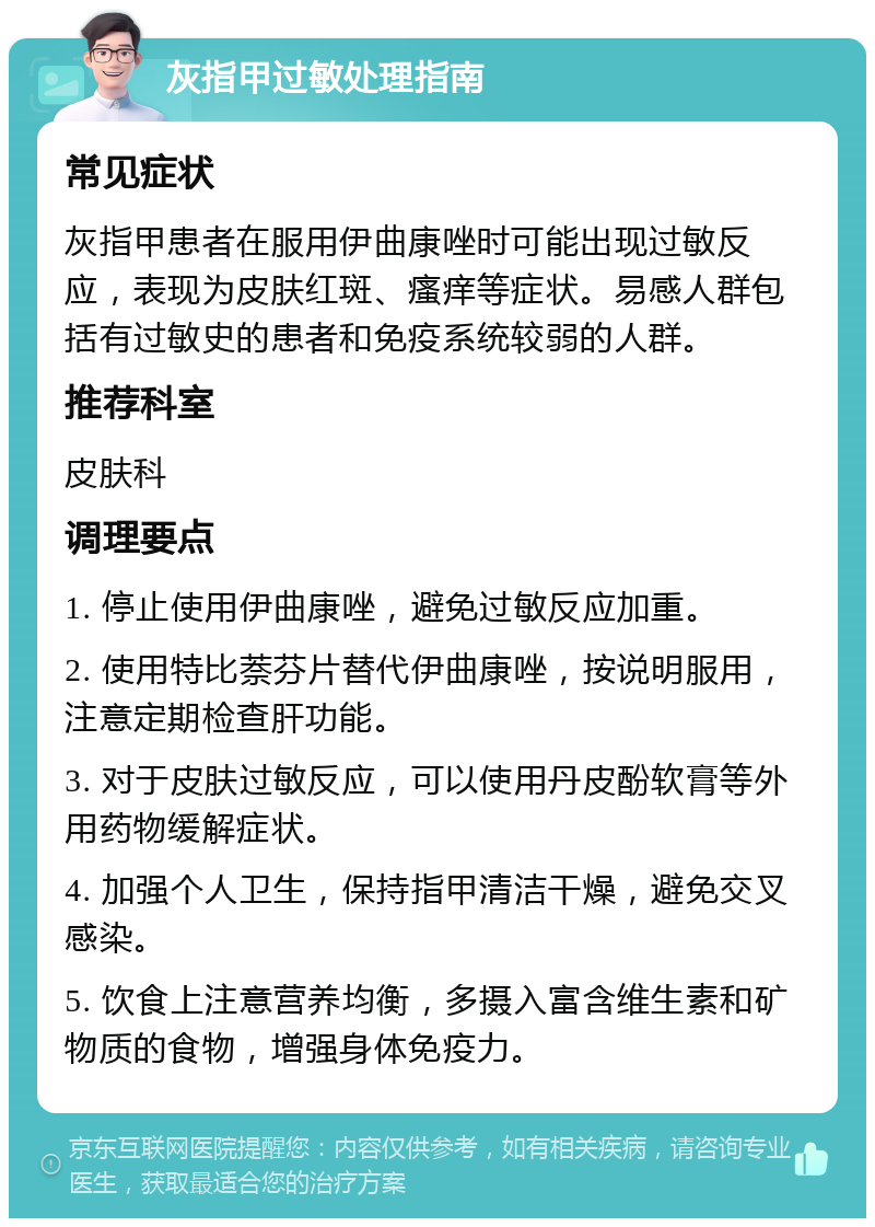 灰指甲过敏处理指南 常见症状 灰指甲患者在服用伊曲康唑时可能出现过敏反应，表现为皮肤红斑、瘙痒等症状。易感人群包括有过敏史的患者和免疫系统较弱的人群。 推荐科室 皮肤科 调理要点 1. 停止使用伊曲康唑，避免过敏反应加重。 2. 使用特比萘芬片替代伊曲康唑，按说明服用，注意定期检查肝功能。 3. 对于皮肤过敏反应，可以使用丹皮酚软膏等外用药物缓解症状。 4. 加强个人卫生，保持指甲清洁干燥，避免交叉感染。 5. 饮食上注意营养均衡，多摄入富含维生素和矿物质的食物，增强身体免疫力。