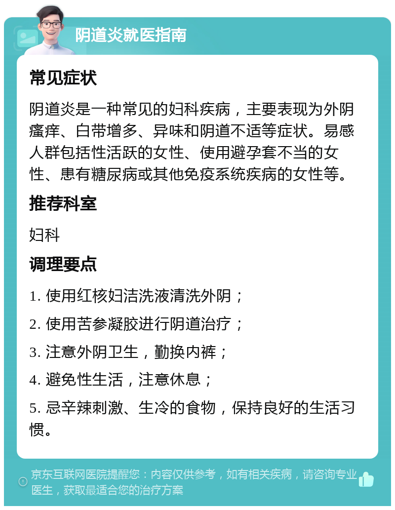 阴道炎就医指南 常见症状 阴道炎是一种常见的妇科疾病，主要表现为外阴瘙痒、白带增多、异味和阴道不适等症状。易感人群包括性活跃的女性、使用避孕套不当的女性、患有糖尿病或其他免疫系统疾病的女性等。 推荐科室 妇科 调理要点 1. 使用红核妇洁洗液清洗外阴； 2. 使用苦参凝胶进行阴道治疗； 3. 注意外阴卫生，勤换内裤； 4. 避免性生活，注意休息； 5. 忌辛辣刺激、生冷的食物，保持良好的生活习惯。