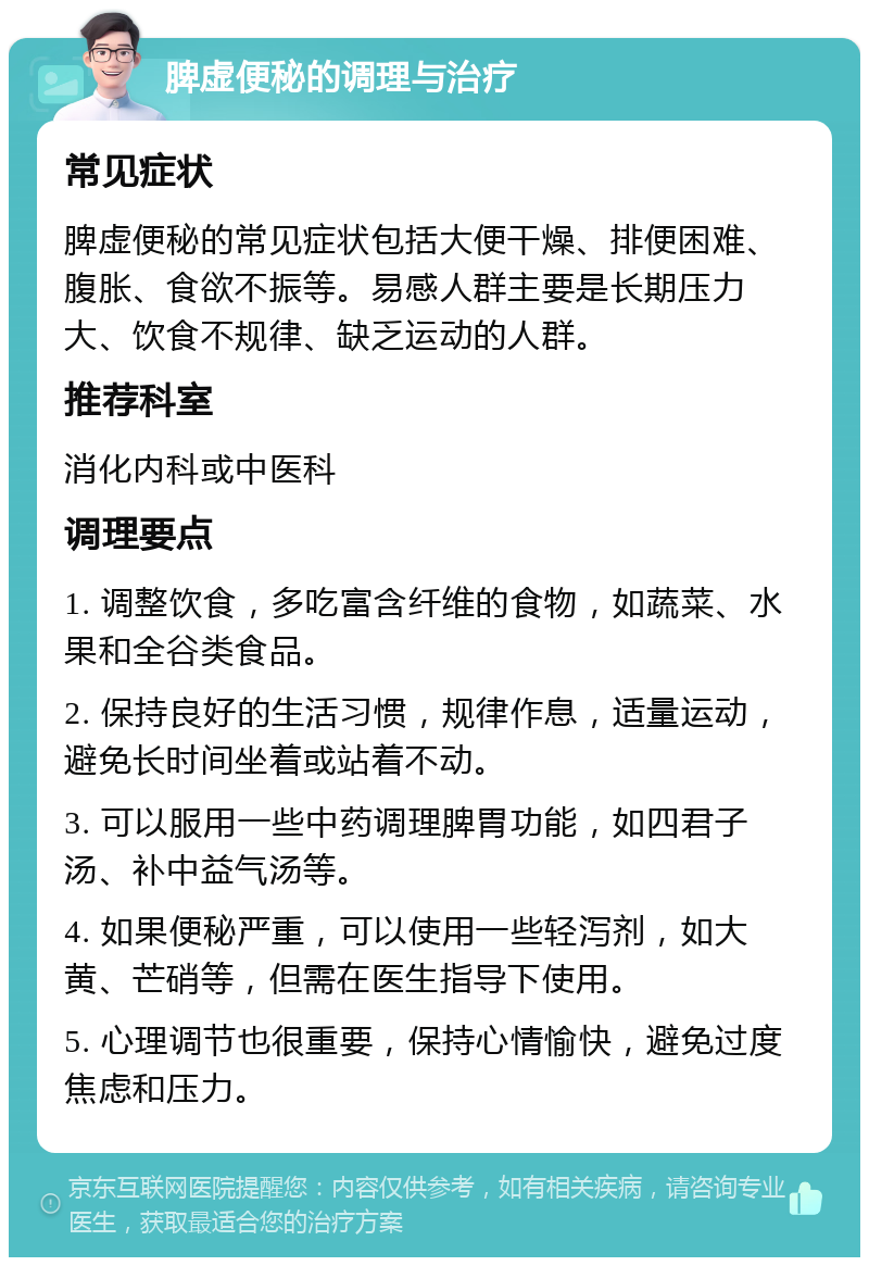 脾虚便秘的调理与治疗 常见症状 脾虚便秘的常见症状包括大便干燥、排便困难、腹胀、食欲不振等。易感人群主要是长期压力大、饮食不规律、缺乏运动的人群。 推荐科室 消化内科或中医科 调理要点 1. 调整饮食，多吃富含纤维的食物，如蔬菜、水果和全谷类食品。 2. 保持良好的生活习惯，规律作息，适量运动，避免长时间坐着或站着不动。 3. 可以服用一些中药调理脾胃功能，如四君子汤、补中益气汤等。 4. 如果便秘严重，可以使用一些轻泻剂，如大黄、芒硝等，但需在医生指导下使用。 5. 心理调节也很重要，保持心情愉快，避免过度焦虑和压力。