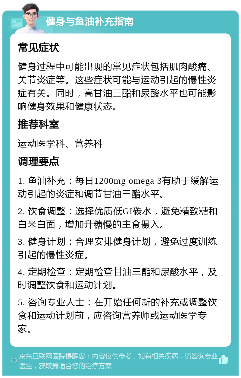 健身与鱼油补充指南 常见症状 健身过程中可能出现的常见症状包括肌肉酸痛、关节炎症等。这些症状可能与运动引起的慢性炎症有关。同时，高甘油三酯和尿酸水平也可能影响健身效果和健康状态。 推荐科室 运动医学科、营养科 调理要点 1. 鱼油补充：每日1200mg omega 3有助于缓解运动引起的炎症和调节甘油三酯水平。 2. 饮食调整：选择优质低GI碳水，避免精致糖和白米白面，增加升糖慢的主食摄入。 3. 健身计划：合理安排健身计划，避免过度训练引起的慢性炎症。 4. 定期检查：定期检查甘油三酯和尿酸水平，及时调整饮食和运动计划。 5. 咨询专业人士：在开始任何新的补充或调整饮食和运动计划前，应咨询营养师或运动医学专家。