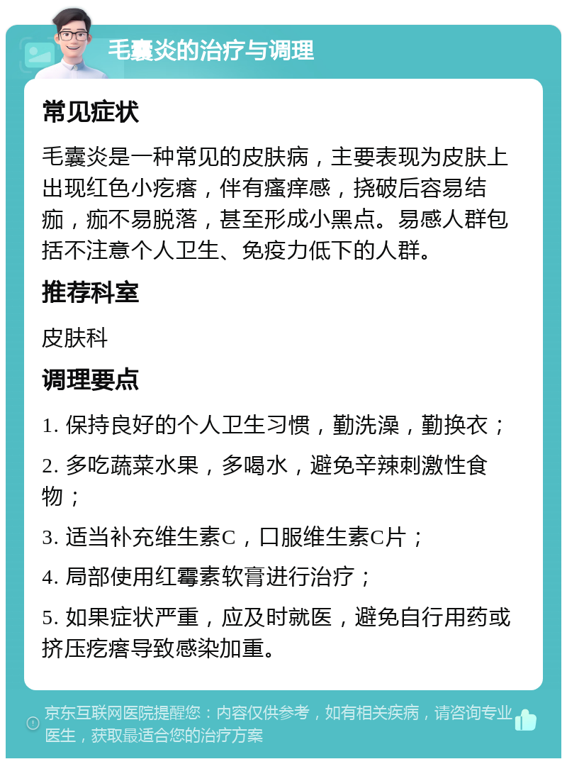 毛囊炎的治疗与调理 常见症状 毛囊炎是一种常见的皮肤病，主要表现为皮肤上出现红色小疙瘩，伴有瘙痒感，挠破后容易结痂，痂不易脱落，甚至形成小黑点。易感人群包括不注意个人卫生、免疫力低下的人群。 推荐科室 皮肤科 调理要点 1. 保持良好的个人卫生习惯，勤洗澡，勤换衣； 2. 多吃蔬菜水果，多喝水，避免辛辣刺激性食物； 3. 适当补充维生素C，口服维生素C片； 4. 局部使用红霉素软膏进行治疗； 5. 如果症状严重，应及时就医，避免自行用药或挤压疙瘩导致感染加重。