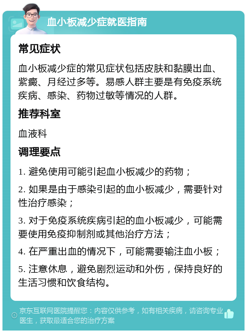 血小板减少症就医指南 常见症状 血小板减少症的常见症状包括皮肤和黏膜出血、紫癜、月经过多等。易感人群主要是有免疫系统疾病、感染、药物过敏等情况的人群。 推荐科室 血液科 调理要点 1. 避免使用可能引起血小板减少的药物； 2. 如果是由于感染引起的血小板减少，需要针对性治疗感染； 3. 对于免疫系统疾病引起的血小板减少，可能需要使用免疫抑制剂或其他治疗方法； 4. 在严重出血的情况下，可能需要输注血小板； 5. 注意休息，避免剧烈运动和外伤，保持良好的生活习惯和饮食结构。