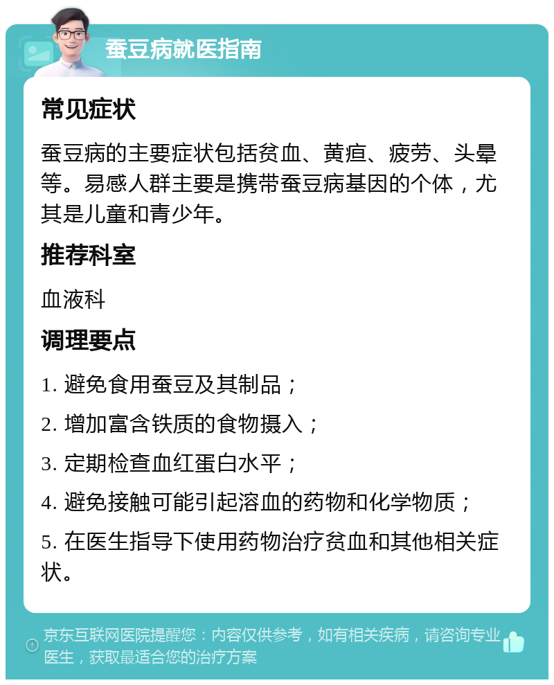 蚕豆病就医指南 常见症状 蚕豆病的主要症状包括贫血、黄疸、疲劳、头晕等。易感人群主要是携带蚕豆病基因的个体，尤其是儿童和青少年。 推荐科室 血液科 调理要点 1. 避免食用蚕豆及其制品； 2. 增加富含铁质的食物摄入； 3. 定期检查血红蛋白水平； 4. 避免接触可能引起溶血的药物和化学物质； 5. 在医生指导下使用药物治疗贫血和其他相关症状。