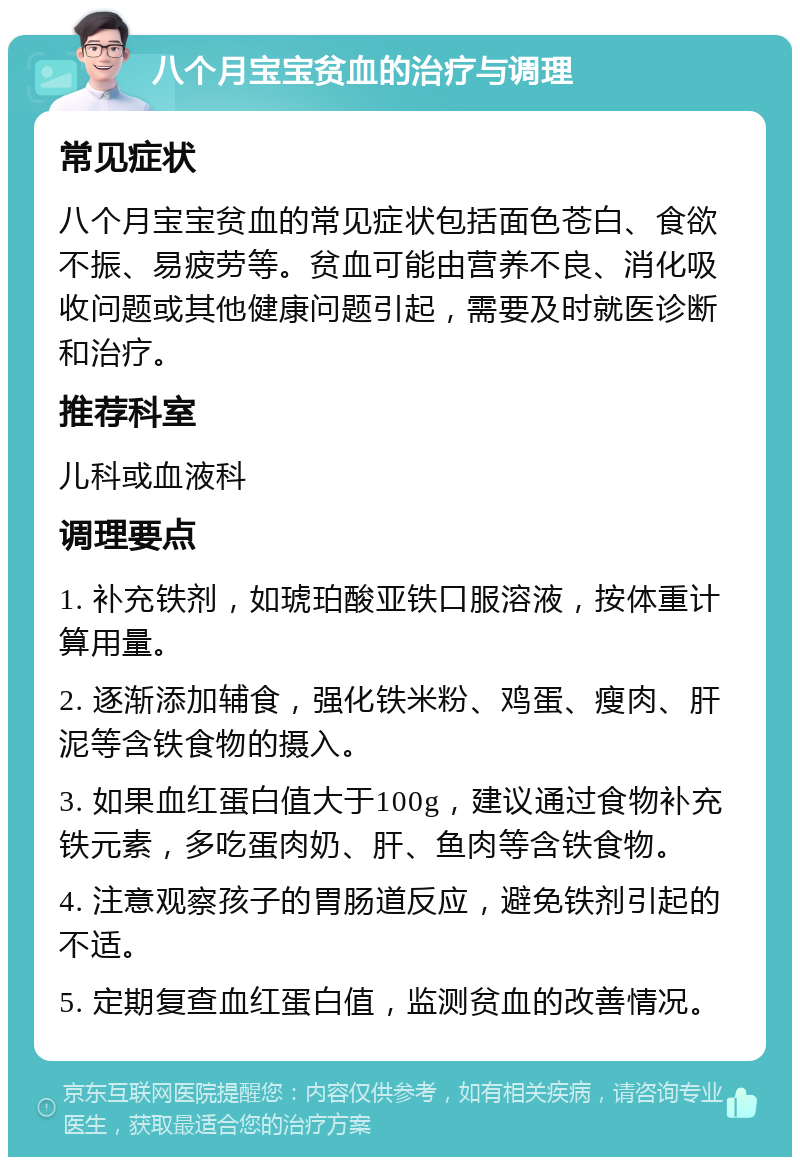 八个月宝宝贫血的治疗与调理 常见症状 八个月宝宝贫血的常见症状包括面色苍白、食欲不振、易疲劳等。贫血可能由营养不良、消化吸收问题或其他健康问题引起，需要及时就医诊断和治疗。 推荐科室 儿科或血液科 调理要点 1. 补充铁剂，如琥珀酸亚铁口服溶液，按体重计算用量。 2. 逐渐添加辅食，强化铁米粉、鸡蛋、瘦肉、肝泥等含铁食物的摄入。 3. 如果血红蛋白值大于100g，建议通过食物补充铁元素，多吃蛋肉奶、肝、鱼肉等含铁食物。 4. 注意观察孩子的胃肠道反应，避免铁剂引起的不适。 5. 定期复查血红蛋白值，监测贫血的改善情况。