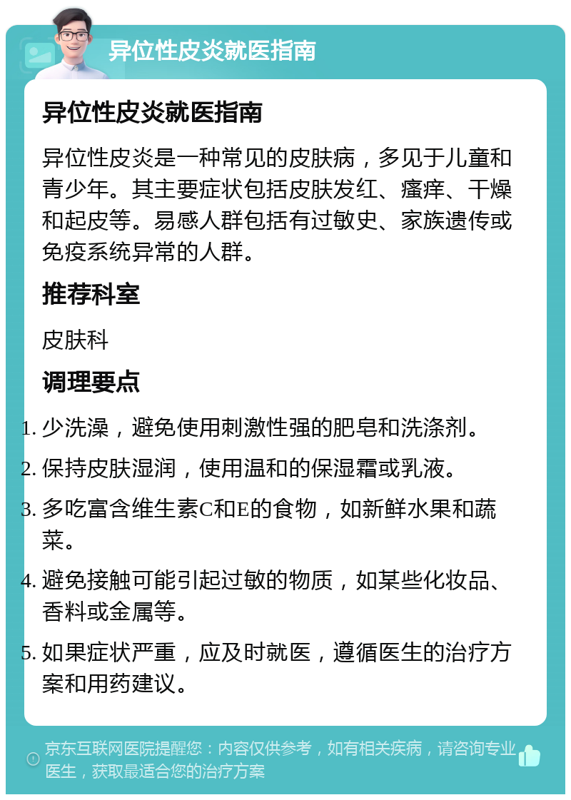 异位性皮炎就医指南 异位性皮炎就医指南 异位性皮炎是一种常见的皮肤病，多见于儿童和青少年。其主要症状包括皮肤发红、瘙痒、干燥和起皮等。易感人群包括有过敏史、家族遗传或免疫系统异常的人群。 推荐科室 皮肤科 调理要点 少洗澡，避免使用刺激性强的肥皂和洗涤剂。 保持皮肤湿润，使用温和的保湿霜或乳液。 多吃富含维生素C和E的食物，如新鲜水果和蔬菜。 避免接触可能引起过敏的物质，如某些化妆品、香料或金属等。 如果症状严重，应及时就医，遵循医生的治疗方案和用药建议。