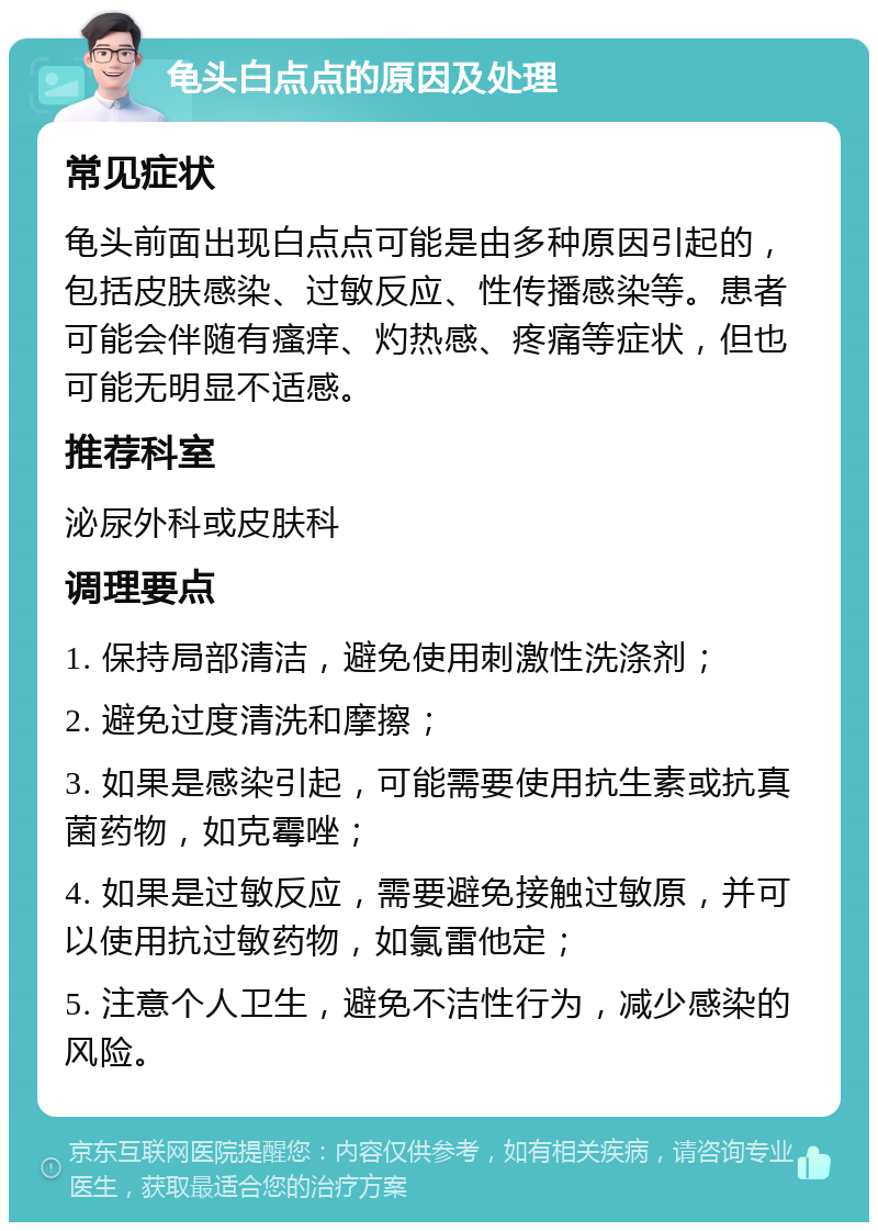 龟头白点点的原因及处理 常见症状 龟头前面出现白点点可能是由多种原因引起的，包括皮肤感染、过敏反应、性传播感染等。患者可能会伴随有瘙痒、灼热感、疼痛等症状，但也可能无明显不适感。 推荐科室 泌尿外科或皮肤科 调理要点 1. 保持局部清洁，避免使用刺激性洗涤剂； 2. 避免过度清洗和摩擦； 3. 如果是感染引起，可能需要使用抗生素或抗真菌药物，如克霉唑； 4. 如果是过敏反应，需要避免接触过敏原，并可以使用抗过敏药物，如氯雷他定； 5. 注意个人卫生，避免不洁性行为，减少感染的风险。