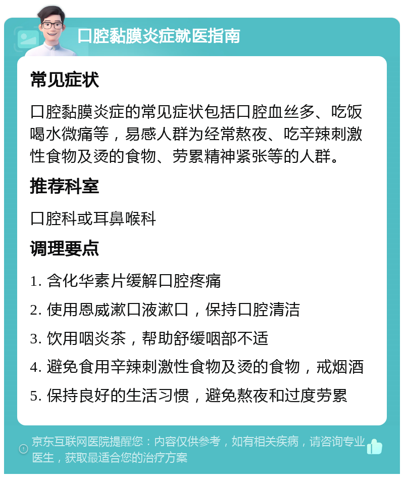 口腔黏膜炎症就医指南 常见症状 口腔黏膜炎症的常见症状包括口腔血丝多、吃饭喝水微痛等，易感人群为经常熬夜、吃辛辣刺激性食物及烫的食物、劳累精神紧张等的人群。 推荐科室 口腔科或耳鼻喉科 调理要点 1. 含化华素片缓解口腔疼痛 2. 使用恩威漱口液漱口，保持口腔清洁 3. 饮用咽炎茶，帮助舒缓咽部不适 4. 避免食用辛辣刺激性食物及烫的食物，戒烟酒 5. 保持良好的生活习惯，避免熬夜和过度劳累