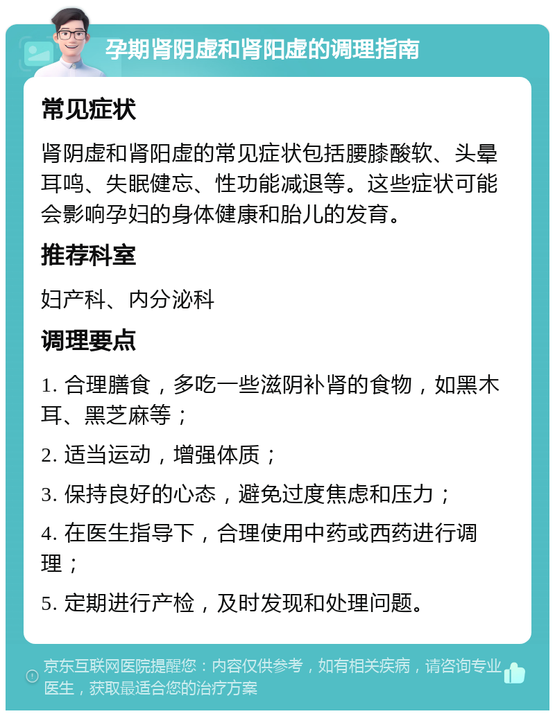 孕期肾阴虚和肾阳虚的调理指南 常见症状 肾阴虚和肾阳虚的常见症状包括腰膝酸软、头晕耳鸣、失眠健忘、性功能减退等。这些症状可能会影响孕妇的身体健康和胎儿的发育。 推荐科室 妇产科、内分泌科 调理要点 1. 合理膳食，多吃一些滋阴补肾的食物，如黑木耳、黑芝麻等； 2. 适当运动，增强体质； 3. 保持良好的心态，避免过度焦虑和压力； 4. 在医生指导下，合理使用中药或西药进行调理； 5. 定期进行产检，及时发现和处理问题。