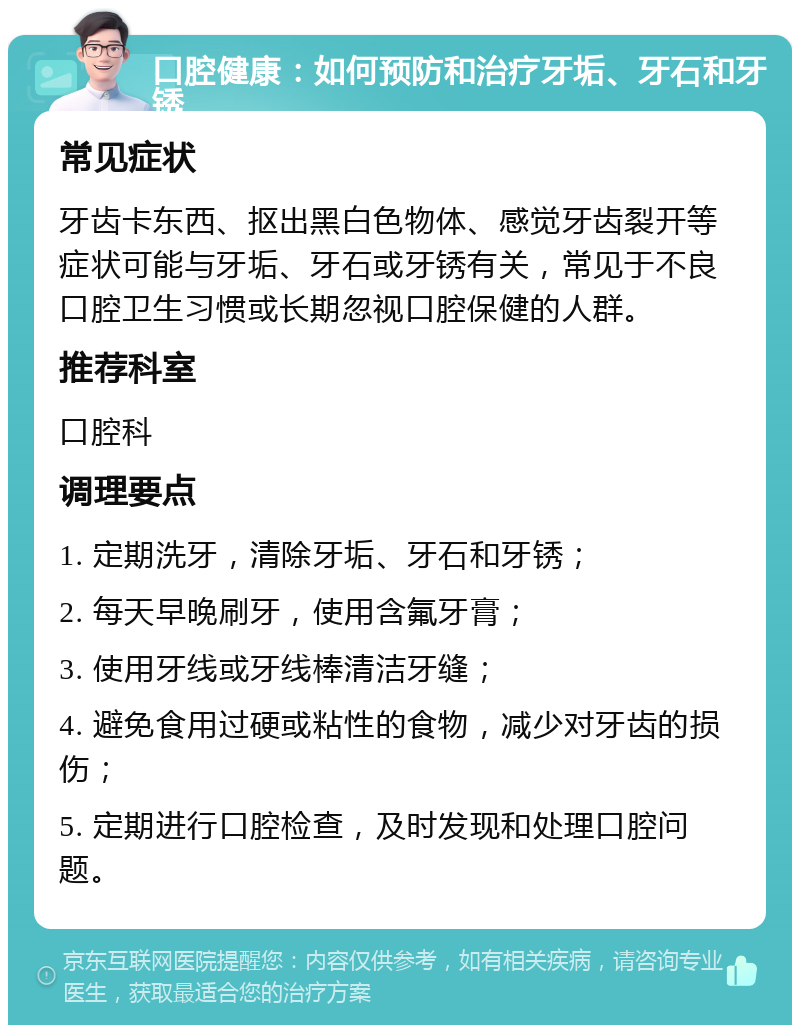 口腔健康：如何预防和治疗牙垢、牙石和牙锈 常见症状 牙齿卡东西、抠出黑白色物体、感觉牙齿裂开等症状可能与牙垢、牙石或牙锈有关，常见于不良口腔卫生习惯或长期忽视口腔保健的人群。 推荐科室 口腔科 调理要点 1. 定期洗牙，清除牙垢、牙石和牙锈； 2. 每天早晚刷牙，使用含氟牙膏； 3. 使用牙线或牙线棒清洁牙缝； 4. 避免食用过硬或粘性的食物，减少对牙齿的损伤； 5. 定期进行口腔检查，及时发现和处理口腔问题。