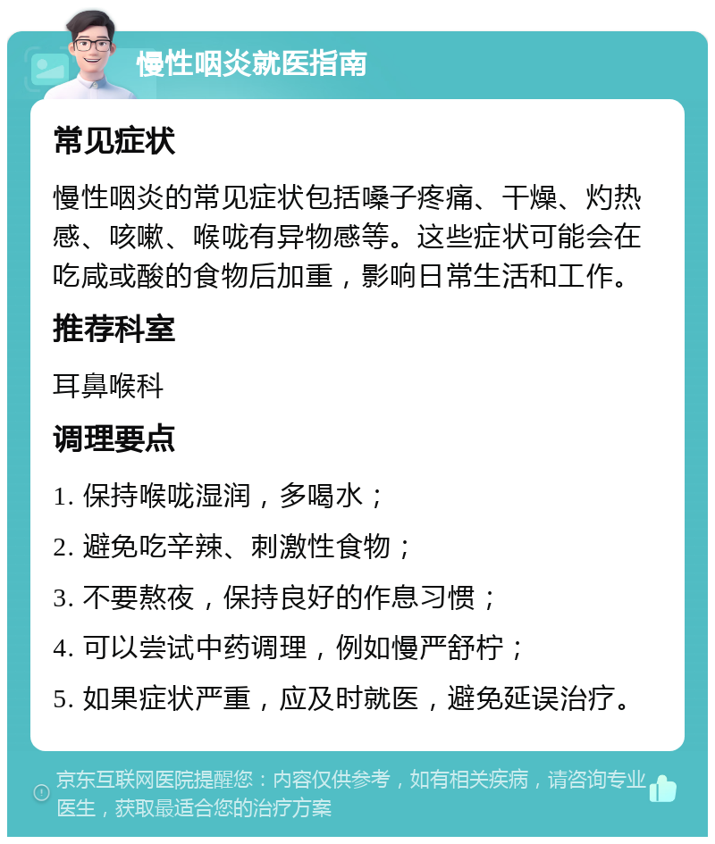 慢性咽炎就医指南 常见症状 慢性咽炎的常见症状包括嗓子疼痛、干燥、灼热感、咳嗽、喉咙有异物感等。这些症状可能会在吃咸或酸的食物后加重，影响日常生活和工作。 推荐科室 耳鼻喉科 调理要点 1. 保持喉咙湿润，多喝水； 2. 避免吃辛辣、刺激性食物； 3. 不要熬夜，保持良好的作息习惯； 4. 可以尝试中药调理，例如慢严舒柠； 5. 如果症状严重，应及时就医，避免延误治疗。