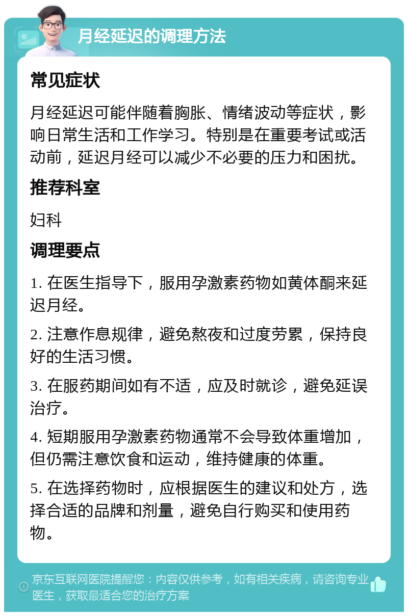 月经延迟的调理方法 常见症状 月经延迟可能伴随着胸胀、情绪波动等症状，影响日常生活和工作学习。特别是在重要考试或活动前，延迟月经可以减少不必要的压力和困扰。 推荐科室 妇科 调理要点 1. 在医生指导下，服用孕激素药物如黄体酮来延迟月经。 2. 注意作息规律，避免熬夜和过度劳累，保持良好的生活习惯。 3. 在服药期间如有不适，应及时就诊，避免延误治疗。 4. 短期服用孕激素药物通常不会导致体重增加，但仍需注意饮食和运动，维持健康的体重。 5. 在选择药物时，应根据医生的建议和处方，选择合适的品牌和剂量，避免自行购买和使用药物。