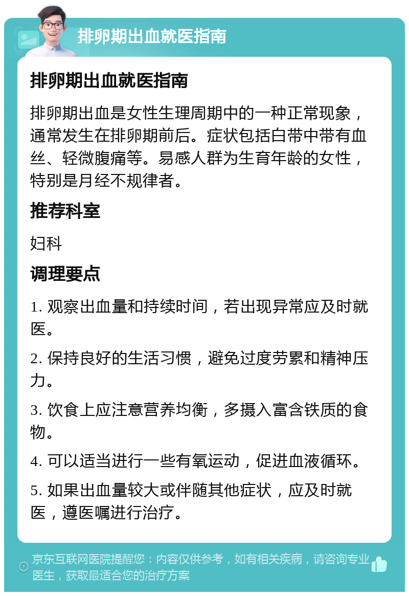 排卵期出血就医指南 排卵期出血就医指南 排卵期出血是女性生理周期中的一种正常现象，通常发生在排卵期前后。症状包括白带中带有血丝、轻微腹痛等。易感人群为生育年龄的女性，特别是月经不规律者。 推荐科室 妇科 调理要点 1. 观察出血量和持续时间，若出现异常应及时就医。 2. 保持良好的生活习惯，避免过度劳累和精神压力。 3. 饮食上应注意营养均衡，多摄入富含铁质的食物。 4. 可以适当进行一些有氧运动，促进血液循环。 5. 如果出血量较大或伴随其他症状，应及时就医，遵医嘱进行治疗。