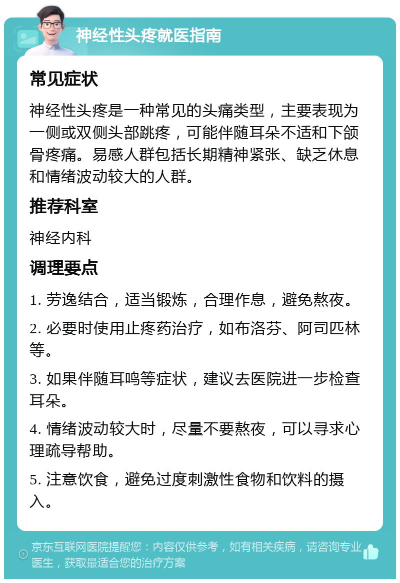 神经性头疼就医指南 常见症状 神经性头疼是一种常见的头痛类型，主要表现为一侧或双侧头部跳疼，可能伴随耳朵不适和下颌骨疼痛。易感人群包括长期精神紧张、缺乏休息和情绪波动较大的人群。 推荐科室 神经内科 调理要点 1. 劳逸结合，适当锻炼，合理作息，避免熬夜。 2. 必要时使用止疼药治疗，如布洛芬、阿司匹林等。 3. 如果伴随耳鸣等症状，建议去医院进一步检查耳朵。 4. 情绪波动较大时，尽量不要熬夜，可以寻求心理疏导帮助。 5. 注意饮食，避免过度刺激性食物和饮料的摄入。