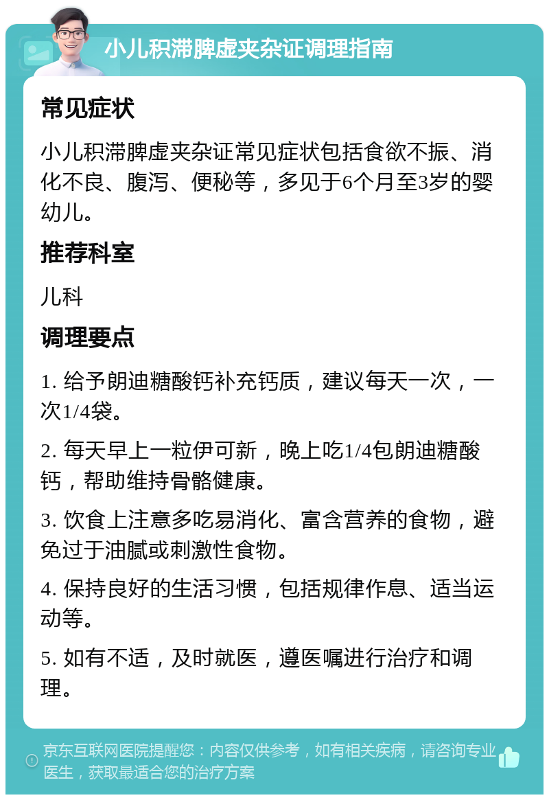 小儿积滞脾虚夹杂证调理指南 常见症状 小儿积滞脾虚夹杂证常见症状包括食欲不振、消化不良、腹泻、便秘等，多见于6个月至3岁的婴幼儿。 推荐科室 儿科 调理要点 1. 给予朗迪糖酸钙补充钙质，建议每天一次，一次1/4袋。 2. 每天早上一粒伊可新，晚上吃1/4包朗迪糖酸钙，帮助维持骨骼健康。 3. 饮食上注意多吃易消化、富含营养的食物，避免过于油腻或刺激性食物。 4. 保持良好的生活习惯，包括规律作息、适当运动等。 5. 如有不适，及时就医，遵医嘱进行治疗和调理。